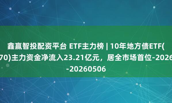 鑫赢智投配资平台 ETF主力榜 | 10年地方债ETF(511270)主力资金净流入23.21亿元，居全市场首位-20260506