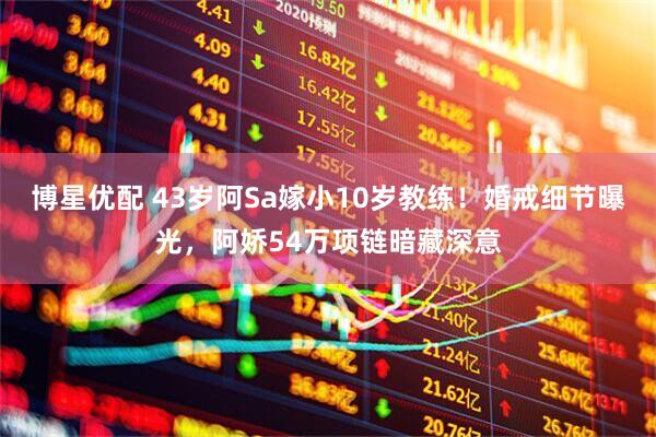 博星优配 43岁阿Sa嫁小10岁教练！婚戒细节曝光，阿娇54万项链暗藏深意