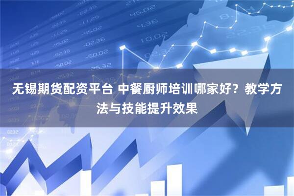 无锡期货配资平台 中餐厨师培训哪家好？教学方法与技能提升效果