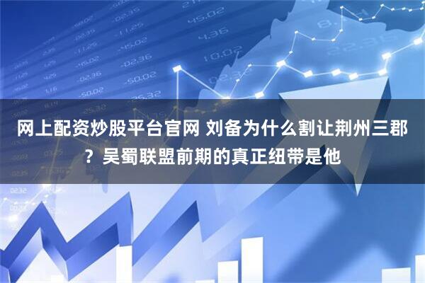 网上配资炒股平台官网 刘备为什么割让荆州三郡？吴蜀联盟前期的真正纽带是他