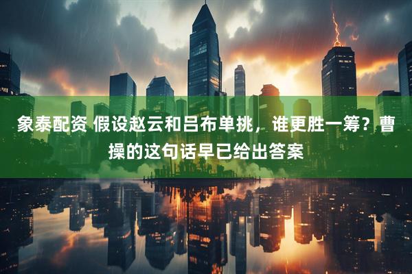 象泰配资 假设赵云和吕布单挑，谁更胜一筹？曹操的这句话早已给出答案